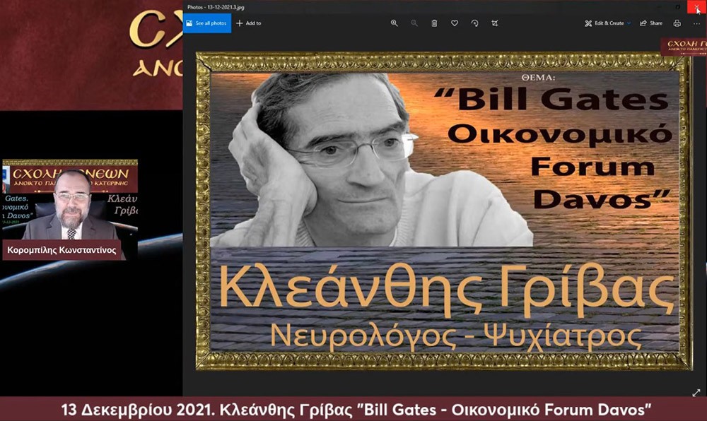 Με τον γνωστό Νευρολόγο – Ψυχίατρο κ. Κλεάνθη Γρίβα έπεσε η «αυλαία» των εκδηλώσεων για το 2021 της Σχολής Γονέων – Ανοικτό Πανεπιστήμιο Κατερίνης. Ο κ. Γρίβας με ανατρεπτικό ομολογουμένως τρόπο παρουσίασε διαδικτυακά το θέμα του: "Bill Gates. Οικονομικό forum Davos" Ανέφερε χαρακτηριστικά:     Η μεγάλη επανεκκίνηση είναι η σκιαγράφηση ενός εφιαλτικού κόσμου. Ο στόχος είναι η Παγκόσμια Διακυβέρνηση. Υπάρχει τρομερή συσσώρευση πλούτου στο 1% του παγκόσμιου πληθυσμού. Η επιστροφή στην προ της «Πανδημίας» εποχή είναι αδύνατη. Όποιος νομίζει ότι θα επιστρέψουμε στην πρότερη κατάσταση ονειροβατεί ή είναι αφελής! Τα κόμματα δεν είναι είναι εκκλησίες. Είναι «συμμορίες» που ανταγωνίζονται μεταξύ τους για την διακατανομή των προνομίων της εξουσίας!