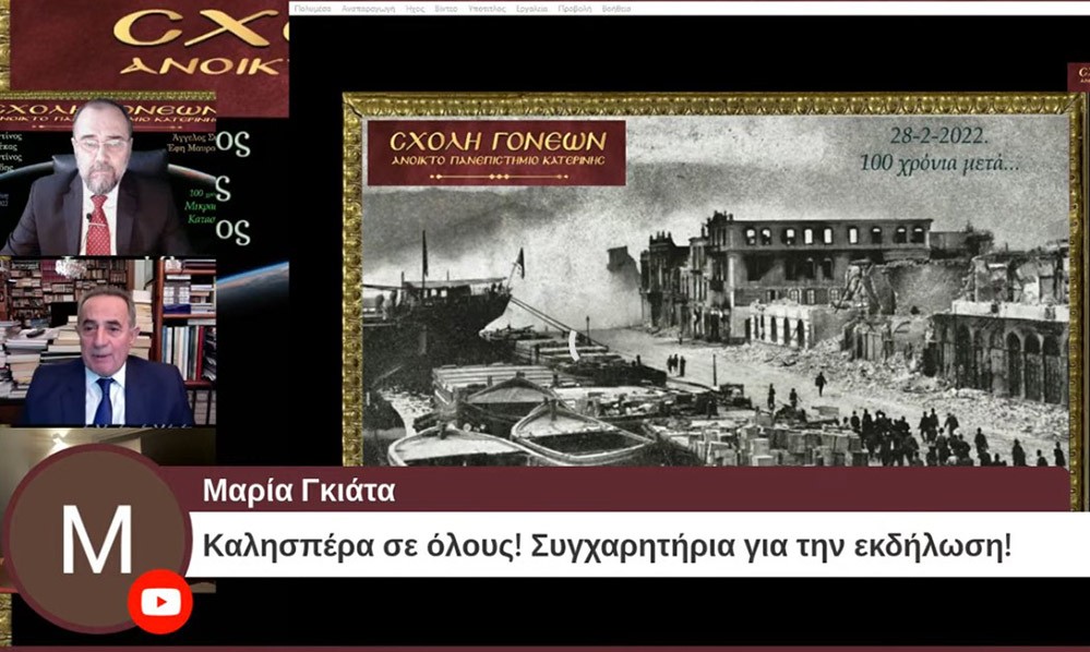 100 χρόνια συμπληρώνονται φέτος και η Σχολή Γονέων – Ανοικτό Πανεπιστήμιο Κατερίνης διοργανώνει την 28 Φεβρουαρίου 2022 στις 20:00 την διαδικτυακή αυτή εκδήλωση που είναι  αφιερωμένη στη συμπλήρωση «100 χρόνων από τη Μικρασιατική καταστροφή».  Ο Υφυπουργός Παιδείας και Θρησκευμάτων, αρμόδιος για θέματα Ανώτατης Εκπαίδευσης κ. Άγγελος Συρίγος, Ο Δικηγόρος, Δημοσιογράφος και Βουλευτής της Ν.Δ. κ. Κωνσταντίνος Γκιουλέκας, ο Καθηγητής Νεότερης Ιστορίας του Πανεπιστημίου Δυτικής Θράκης κ. Κωνσταντίνος Φωτιάδης και η δικηγόρος κ. Έφη Μαυροπούλου, Υπεύθυνη του Μουσείου Προσφυγικού Ελληνισμού & Πρόεδρος της Αστικής Μη Κερδοσκοπικής Εταιρείας «η Κιβωτός της Ρωμιοσύνης» θα παρουσιάσουν και θα αναλύσουν τα γεγονότα του 1922 που αποτέλεσε τον «Φρικτό Γολγοθά» της Νεώτερης Ιστορίας μας μαζί με τον Ξεριζωμό και την Προσφυγιά.