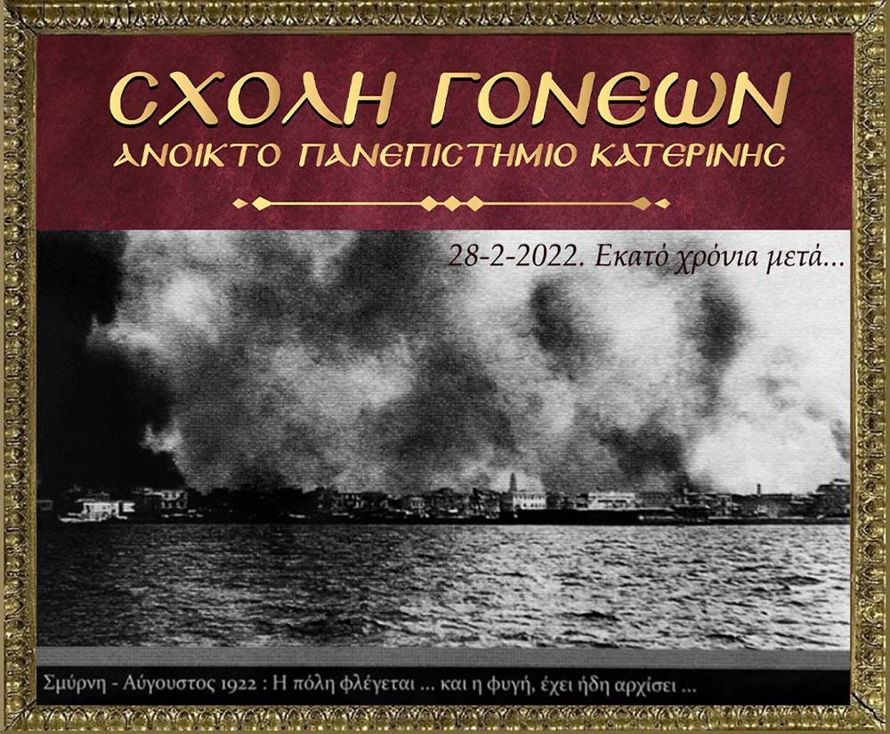 100 χρόνια συμπληρώνονται φέτος και η Σχολή Γονέων – Ανοικτό Πανεπιστήμιο Κατερίνης διοργανώνει την 28 Φεβρουαρίου 2022 στις 20:00 την διαδικτυακή αυτή εκδήλωση που είναι  αφιερωμένη στη συμπλήρωση «100 χρόνων από τη Μικρασιατική καταστροφή».  Ο Υφυπουργός Παιδείας και Θρησκευμάτων, αρμόδιος για θέματα Ανώτατης Εκπαίδευσης κ. Άγγελος Συρίγος, Ο Δικηγόρος, Δημοσιογράφος και Βουλευτής της Ν.Δ. κ. Κωνσταντίνος Γκιουλέκας, ο Καθηγητής Νεότερης Ιστορίας του Πανεπιστημίου Δυτικής Θράκης κ. Κωνσταντίνος Φωτιάδης και η δικηγόρος κ. Έφη Μαυροπούλου, Υπεύθυνη του Μουσείου Προσφυγικού Ελληνισμού & Πρόεδρος της Αστικής Μη Κερδοσκοπικής Εταιρείας «η Κιβωτός της Ρωμιοσύνης» θα παρουσιάσουν και θα αναλύσουν τα γεγονότα του 1922 που αποτέλεσε τον «Φρικτό Γολγοθά» της Νεώτερης Ιστορίας μας μαζί με τον Ξεριζωμό και την Προσφυγιά.