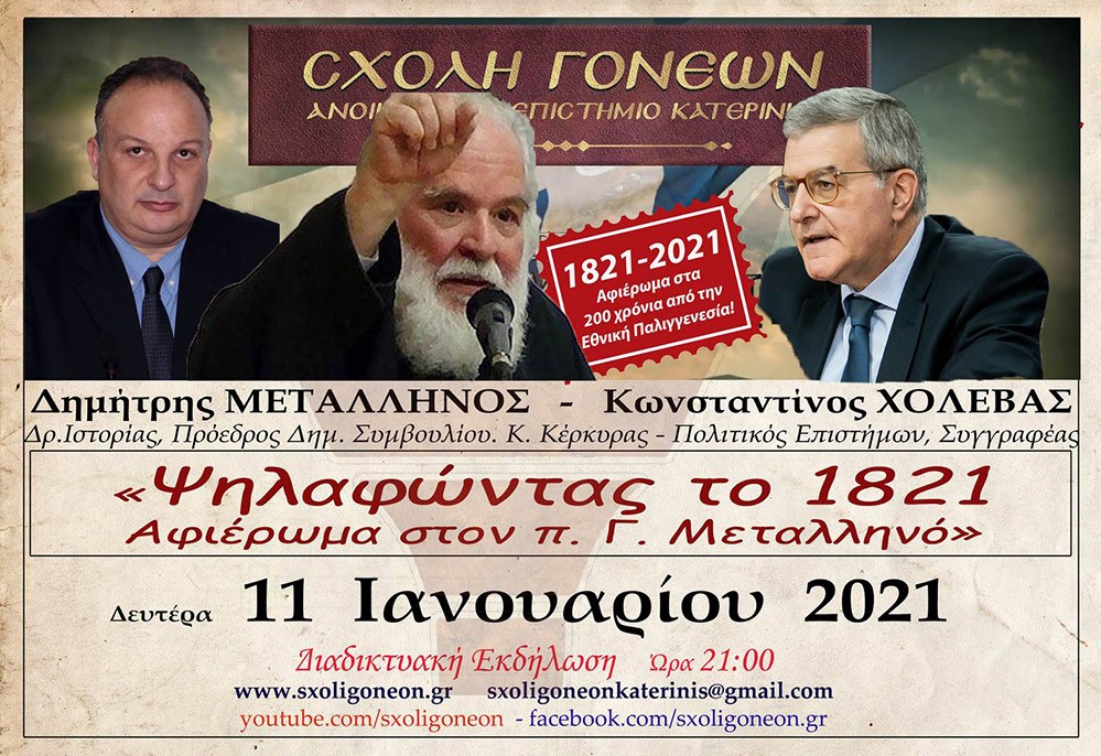 Συνεχίζοντας το αφιέρωμα για τα 200 χρόνια από την Εθνική μας παλιγγενεσία η Σχολή Γονέων - Ανοιχτό Πανεπιστήμιο Κατερίνης πραγματοποίησε την Δευτέρα 11-1-2021 διαδυακτική ομιλία- εκδήλωση με θέμα «Ψηλαφώντας το 1821 - Αφιέρωμα στον π. Γ. Μεταλληνό» με ομιλητές τον κ. Δημήτρη Μεταλληνό Δρ. Ιστορίας και Πρόεδρο Δημ. Συμβουλίου Κεντρικής Κέρκυρας και τον κ. Κωνσταντίνο Χολέβα πολιτικό Επιστήμονα και συγγραφέα.  Οι διακεκριμένοι ομιλητές ανέπτυξαν το θέμα και αναφέρθηκαν διεξοδικά στο έργο του μακαριστού πατρός Γεωργίου Μεταλληνού.