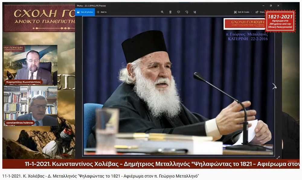 Συνεχίζοντας το αφιέρωμα για τα 200 χρόνια από την Εθνική μας παλιγγενεσία η Σχολή Γονέων - Ανοιχτό Πανεπιστήμιο Κατερίνης πραγματοποίησε την Δευτέρα 11-1-2021 διαδυακτική ομιλία- εκδήλωση με θέμα «Ψηλαφώντας το 1821 - Αφιέρωμα στον π. Γ. Μεταλληνό» με ομιλητές τον κ. Δημήτρη Μεταλληνό Δρ. Ιστορίας και Πρόεδρο Δημ. Συμβουλίου Κεντρικής Κέρκυρας και τον κ. Κωνσταντίνο Χολέβα πολιτικό Επιστήμονα και συγγραφέα.  Οι διακεκριμένοι ομιλητές ανέπτυξαν το θέμα και αναφέρθηκαν διεξοδικά στο έργο του μακαριστού πατρός Γεωργίου Μεταλληνού.