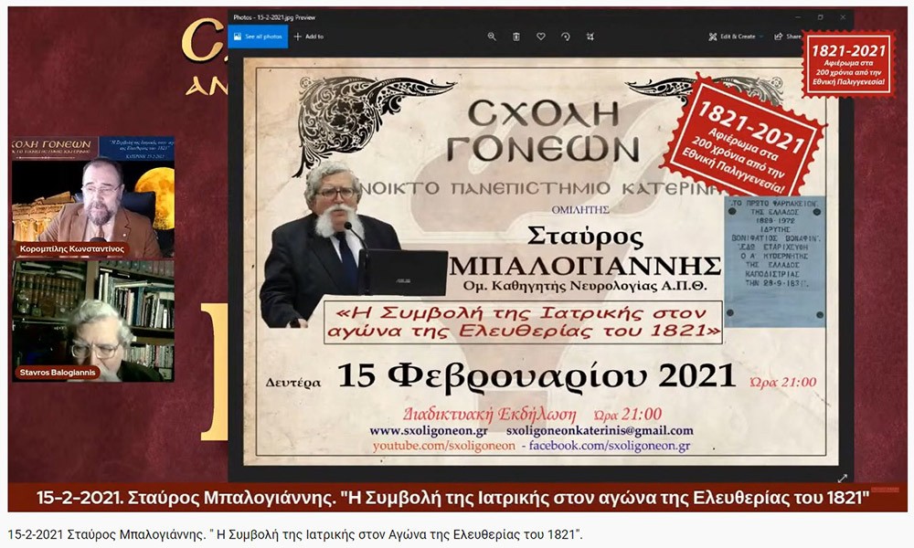 «Η Συμβολή της Ιατρικής στον Αγώνα της Ελευθερίας του 1821»     O Ομότιμος καθηγητής Νευρολογίας και πρώην Διευθυντής της Α’ Νευρολογικής Κλινικής του Α.Π.Θ., κ. Σταύρος Μπαλογιάννης   ήταν ο ομιλητής την Δευτέρα 15-2-2021 στην διαδικτυακή εκδήλωση του Ανοικτού Πανεπιστημίου Κατερίνης με θέμα: "Η Συμβολή της Ιατρικής στον Αγώνα της Ελευθερίας του 1821».    Ο κ. καθηγητής αρχικά αναφέρθηκε στον τρόπο της επιβίωσης της Ιατρικής στα χρόνια της Επαναστάσεως, μέσω του πλούτου των γνώσεων που έφεραν οι Έλληνες ιατροί από τους αρχαίους Έλληνες και από το Βυζάντιο, στην ακμή της ιατρικής στα χρόνια της Οθωμανικής αυτοκρατορίας εξαιτίας του σεβασμού που έχαιραν από τους Τούρκους, στις κατηγορίες  και στις σπουδές των ιατρών εκείνων των χρόνων (κοινοί ιατροί, επιστήμονες ιατροί και πρακτικοί ιατροί). Επίσης, παρουσίασε το έργο αρκετών επιφανών ιατρών που θυσιάστηκαν για την πατρίδα,  όπως του Ιωάννη Καποδιστρία και άλλων,  των φοιτητών της ιατρικής, των ιατρικών συλλόγων, κολλεγίων και ακαδημιών.  Ιδιάζουσας σημασίας υπήρξε η Ιόνιος Ακαδημία και η συμβολή των λόγιων ιατρών στην πνευματική ζωή και στις τέχνες εκείνων των χρόνων.  Στην συνέχεια τόνισε την συνεισφορά και το έργο του Αδαμάντιου Κοραή ως ιατρού και ως λόγιου στον απελευθερωτικό αγώνα της Ελλάδας. Ο κ. καθηγητής εξήγησε ότι κατά την ελληνική επανάσταση δεν υπήρχαν  αρκετά νοσοκομεία, αλλά κάποια θεραπευτήρια,  και οι τραυματίες μεταφέρονταν σε μονές ή στις οικίες τους. Ανάμεσα στα λιγοστά νοσοκομεία ήταν το νοσοκομείο της Σύρου, του Ναυπλίου, το Εθνικό Στρατιωτικό Νοσοκομείο Ναυπλίας και το νοσοκομείο του ναυστάθμου του Πόρου. Ταυτόχρονα μίλησε για την αξιόλογη προσφορά του Αμερικάνου φιλέλληνα Samuel Gridley Howe και του διακεκριμένου ιατρού και κυβερνήτη της Ελλάδας Ιωάννη Καποδιστρία. Στο τέλος της ομιλίας εξέφρασε με μεγάλη συγκίνηση, την ευγνωμοσύνη  και τον θαυμασμό που νιώθουν στις μέρες μας οι σύγχρονοι ιατροί προς τους ιατρούς της Επαναστάσεως που πολεμούσαν σε δυο στρατόπεδα εκείνο της μάχης  και εκείνο της επιστήμης με δυο σκέψεις τον Χριστό και την Πατρίδα.  Η επόμενη εκδήλωση θα γίνει διαδικτυακά την Δευτέρα 22 Φεβρουαρίου 2021 με ομιλητές τον συγγραφέα και δάσκαλο κ. Δημήτριο Νατσιό και την Νομικό & Επιστήμωνα Οικονομικής & Κοινωνικής Διοικήσεως κ. Ιωάννα Καραγκιούλογλου με θέμα " Οι ήρωες του 1821 ως διαχρονικά πρότυπα"