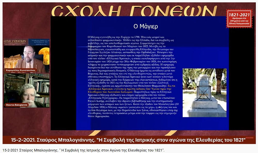 «Η Συμβολή της Ιατρικής στον Αγώνα της Ελευθερίας του 1821»     O Ομότιμος καθηγητής Νευρολογίας και πρώην Διευθυντής της Α’ Νευρολογικής Κλινικής του Α.Π.Θ., κ. Σταύρος Μπαλογιάννης   ήταν ο ομιλητής την Δευτέρα 15-2-2021 στην διαδικτυακή εκδήλωση του Ανοικτού Πανεπιστημίου Κατερίνης με θέμα: "Η Συμβολή της Ιατρικής στον Αγώνα της Ελευθερίας του 1821».    Ο κ. καθηγητής αρχικά αναφέρθηκε στον τρόπο της επιβίωσης της Ιατρικής στα χρόνια της Επαναστάσεως, μέσω του πλούτου των γνώσεων που έφεραν οι Έλληνες ιατροί από τους αρχαίους Έλληνες και από το Βυζάντιο, στην ακμή της ιατρικής στα χρόνια της Οθωμανικής αυτοκρατορίας εξαιτίας του σεβασμού που έχαιραν από τους Τούρκους, στις κατηγορίες  και στις σπουδές των ιατρών εκείνων των χρόνων (κοινοί ιατροί, επιστήμονες ιατροί και πρακτικοί ιατροί). Επίσης, παρουσίασε το έργο αρκετών επιφανών ιατρών που θυσιάστηκαν για την πατρίδα,  όπως του Ιωάννη Καποδιστρία και άλλων,  των φοιτητών της ιατρικής, των ιατρικών συλλόγων, κολλεγίων και ακαδημιών.  Ιδιάζουσας σημασίας υπήρξε η Ιόνιος Ακαδημία και η συμβολή των λόγιων ιατρών στην πνευματική ζωή και στις τέχνες εκείνων των χρόνων.  Στην συνέχεια τόνισε την συνεισφορά και το έργο του Αδαμάντιου Κοραή ως ιατρού και ως λόγιου στον απελευθερωτικό αγώνα της Ελλάδας. Ο κ. καθηγητής εξήγησε ότι κατά την ελληνική επανάσταση δεν υπήρχαν  αρκετά νοσοκομεία, αλλά κάποια θεραπευτήρια,  και οι τραυματίες μεταφέρονταν σε μονές ή στις οικίες τους. Ανάμεσα στα λιγοστά νοσοκομεία ήταν το νοσοκομείο της Σύρου, του Ναυπλίου, το Εθνικό Στρατιωτικό Νοσοκομείο Ναυπλίας και το νοσοκομείο του ναυστάθμου του Πόρου. Ταυτόχρονα μίλησε για την αξιόλογη προσφορά του Αμερικάνου φιλέλληνα Samuel Gridley Howe και του διακεκριμένου ιατρού και κυβερνήτη της Ελλάδας Ιωάννη Καποδιστρία. Στο τέλος της ομιλίας εξέφρασε με μεγάλη συγκίνηση, την ευγνωμοσύνη  και τον θαυμασμό που νιώθουν στις μέρες μας οι σύγχρονοι ιατροί προς τους ιατρούς της Επαναστάσεως που πολεμούσαν σε δυο στρατόπεδα εκείνο της μάχης  και εκείνο της επιστήμης με δυο σκέψεις τον Χριστό και την Πατρίδα.  Η επόμενη εκδήλωση θα γίνει διαδικτυακά την Δευτέρα 22 Φεβρουαρίου 2021 με ομιλητές τον συγγραφέα και δάσκαλο κ. Δημήτριο Νατσιό και την Νομικό & Επιστήμωνα Οικονομικής & Κοινωνικής Διοικήσεως κ. Ιωάννα Καραγκιούλογλου με θέμα " Οι ήρωες του 1821 ως διαχρονικά πρότυπα"