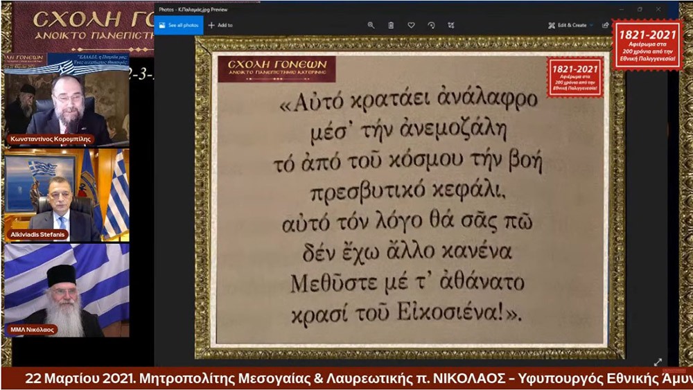 "ΕΛΛΑΔΑ, η Πατρίδα μας: ¨Ένας ανεκτίμητος θησαυρός"; ήταν το θέμα της Δευτέρας 22 Μαρτίου 2021 της τελευταίας εκδήλωσης από τις 11 εκδηλώσεις του αφιερώματος της Σχολής Γονέων - Ανοικτό Πανεπιστήμιο Κατερίνης για τα 200 χρόνια από την Εθνική μας Παλιγγενεσία. Προσκαλεσμένοι ομιλητές ήταν ο σεβασμιώτατος Μητροπολίτης Μεσογαίας & Λαυρεωτικής κ.κ. Νικόλαος και ο Υφυπουργός Εθνικής Άμυνας κ. Αλκιβιάδης Στεφανής. Χαιρετισμό απεύθυνε στην διάρκεια της εκδήλωσης o βουλευτής κ. Θεόδωρος Ρουσόπουλος.