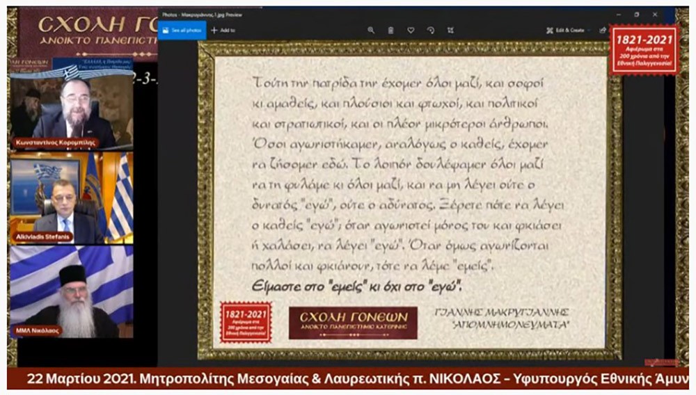 "ΕΛΛΑΔΑ, η Πατρίδα μας: ¨Ένας ανεκτίμητος θησαυρός"; ήταν το θέμα της Δευτέρας 22 Μαρτίου 2021 της τελευταίας εκδήλωσης από τις 11 εκδηλώσεις του αφιερώματος της Σχολής Γονέων - Ανοικτό Πανεπιστήμιο Κατερίνης για τα 200 χρόνια από την Εθνική μας Παλιγγενεσία. Προσκαλεσμένοι ομιλητές ήταν ο σεβασμιώτατος Μητροπολίτης Μεσογαίας & Λαυρεωτικής κ.κ. Νικόλαος και ο Υφυπουργός Εθνικής Άμυνας κ. Αλκιβιάδης Στεφανής. Χαιρετισμό απεύθυνε στην διάρκεια της εκδήλωσης o βουλευτής κ. Θεόδωρος Ρουσόπουλος.